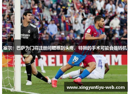 塞尔：巴萨为门将注册问题感到头疼，特狮的手术可能会是转机